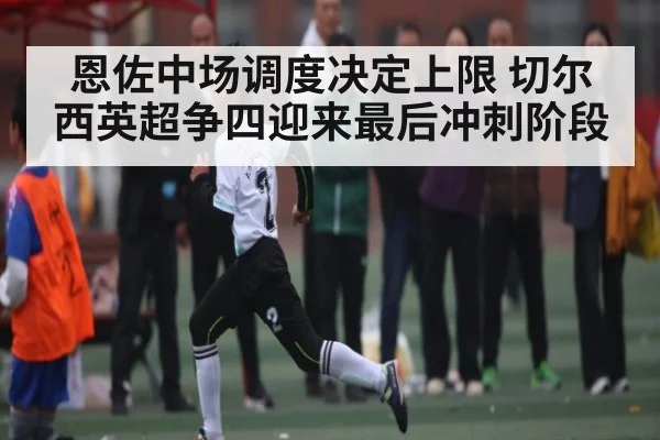 恩佐中场调度决定上限 切尔西英超争四迎来最后冲刺阶段