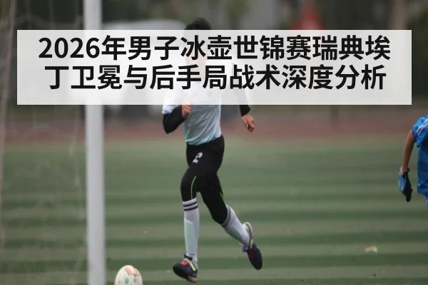 2026年男子冰壶世锦赛瑞典埃丁卫冕与后手局战术深度分析