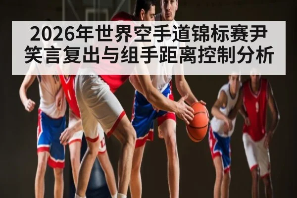 2026年世界空手道锦标赛尹笑言复出与组手距离控制分析