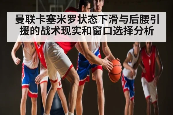 曼联卡塞米罗状态下滑与后腰引援的战术现实和窗口选择分析